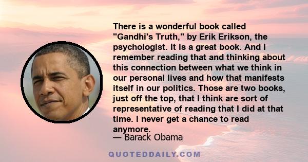 There is a wonderful book called Gandhi's Truth, by Erik Erikson, the psychologist. It is a great book. And I remember reading that and thinking about this connection between what we think in our personal lives and how