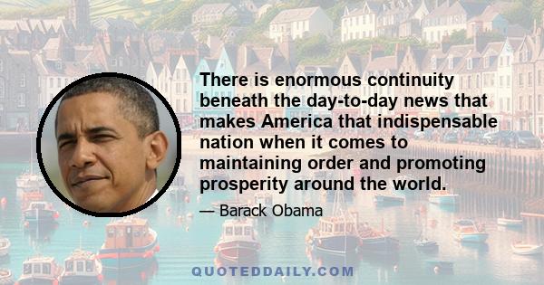 There is enormous continuity beneath the day-to-day news that makes America that indispensable nation when it comes to maintaining order and promoting prosperity around the world.