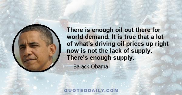 There is enough oil out there for world demand. It is true that a lot of what's driving oil prices up right now is not the lack of supply. There's enough supply.