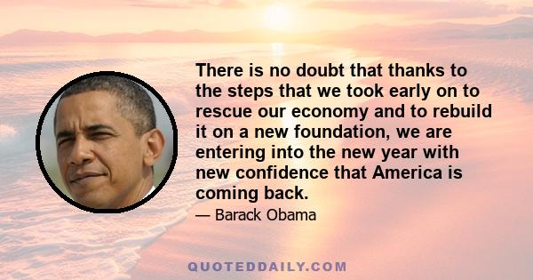 There is no doubt that thanks to the steps that we took early on to rescue our economy and to rebuild it on a new foundation, we are entering into the new year with new confidence that America is coming back.