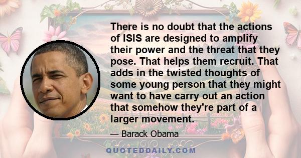 There is no doubt that the actions of ISIS are designed to amplify their power and the threat that they pose. That helps them recruit. That adds in the twisted thoughts of some young person that they might want to have