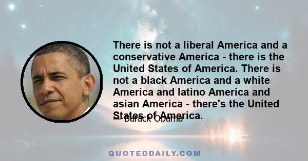 There is not a liberal America and a conservative America - there is the United States of America. There is not a black America and a white America and latino America and asian America - there's the United States of