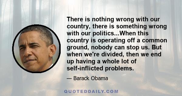 There is nothing wrong with our country, there is something wrong with our politics...When this country is operating off a common ground, nobody can stop us. But when we're divided, then we end up having a whole lot of