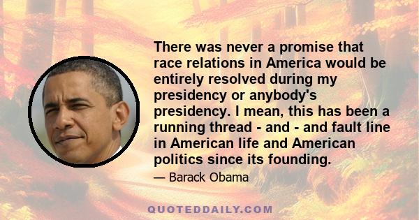 There was never a promise that race relations in America would be entirely resolved during my presidency or anybody's presidency. I mean, this has been a running thread - and - and fault line in American life and