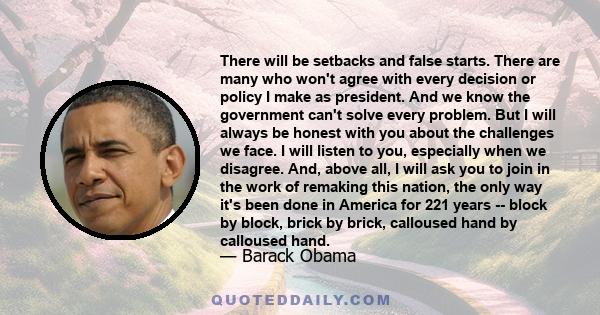 There will be setbacks and false starts. There are many who won't agree with every decision or policy I make as president. And we know the government can't solve every problem. But I will always be honest with you about 