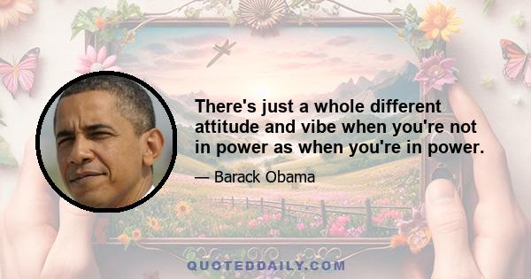 There's just a whole different attitude and vibe when you're not in power as when you're in power.