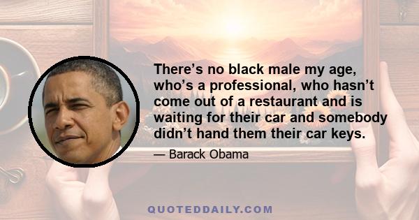 There’s no black male my age, who’s a professional, who hasn’t come out of a restaurant and is waiting for their car and somebody didn’t hand them their car keys.