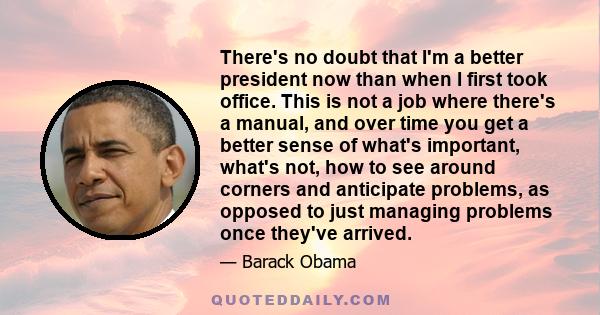 There's no doubt that I'm a better president now than when I first took office. This is not a job where there's a manual, and over time you get a better sense of what's important, what's not, how to see around corners