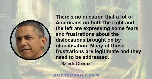 There's no question that a lot of Americans on both the right and the left are expressing some fears and frustrations about the dislocations brought on by globalisation. Many of those frustrations are legitimate and