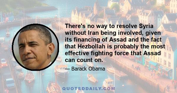 There's no way to resolve Syria without Iran being involved, given its financing of Assad and the fact that Hezbollah is probably the most effective fighting force that Assad can count on.