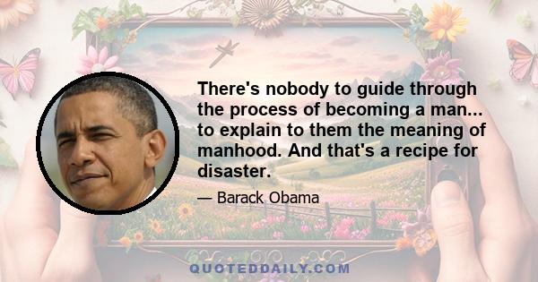 There's nobody to guide through the process of becoming a man... to explain to them the meaning of manhood. And that's a recipe for disaster.