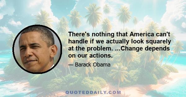 There's nothing that America can't handle if we actually look squarely at the problem. ...Change depends on our actions.