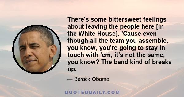 There's some bittersweet feelings about leaving the people here [in the White House]. 'Cause even though all the team you assemble, you know, you're going to stay in touch with 'em, it's not the same, you know? The band 