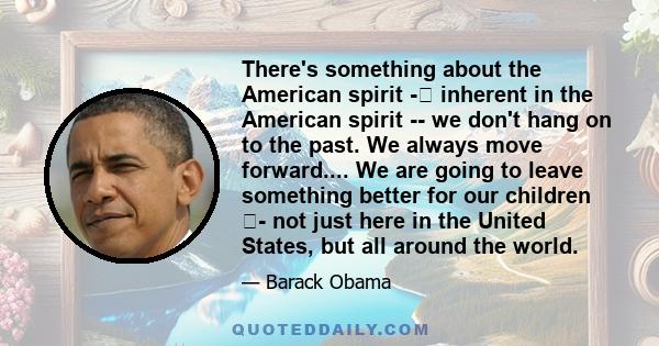 There's something about the American spirit - inherent in the American spirit -- we don't hang on to the past. We always move forward.... We are going to leave something better for our children - not just here in the