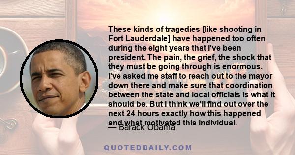 These kinds of tragedies [like shooting in Fort Lauderdale] have happened too often during the eight years that I've been president. The pain, the grief, the shock that they must be going through is enormous. I've asked 