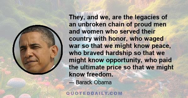 They, and we, are the legacies of an unbroken chain of proud men and women who served their country with honor, who waged war so that we might know peace, who braved hardship so that we might know opportunity, who paid