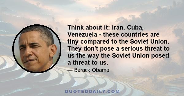 Think about it: Iran, Cuba, Venezuela - these countries are tiny compared to the Soviet Union. They don't pose a serious threat to us the way the Soviet Union posed a threat to us.