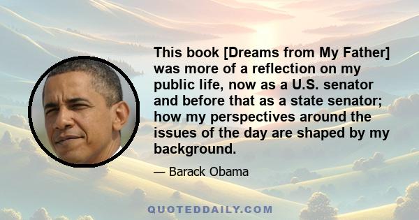 This book [Dreams from My Father] was more of a reflection on my public life, now as a U.S. senator and before that as a state senator; how my perspectives around the issues of the day are shaped by my background.