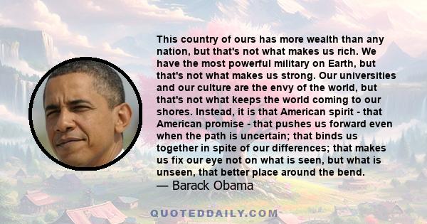 This country of ours has more wealth than any nation, but that's not what makes us rich. We have the most powerful military on Earth, but that's not what makes us strong. Our universities and our culture are the envy of 