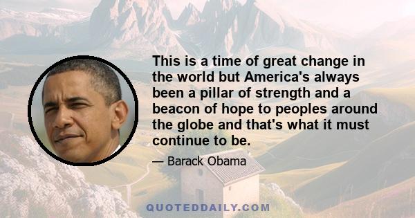 This is a time of great change in the world but America's always been a pillar of strength and a beacon of hope to peoples around the globe and that's what it must continue to be.