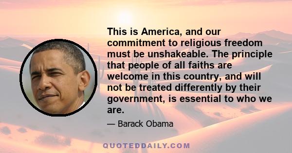 This is America, and our commitment to religious freedom must be unshakeable. The principle that people of all faiths are welcome in this country, and will not be treated differently by their government, is essential to 