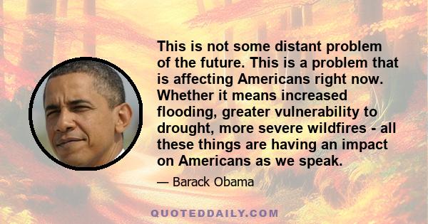 This is not some distant problem of the future. This is a problem that is affecting Americans right now. Whether it means increased flooding, greater vulnerability to drought, more severe wildfires - all these things