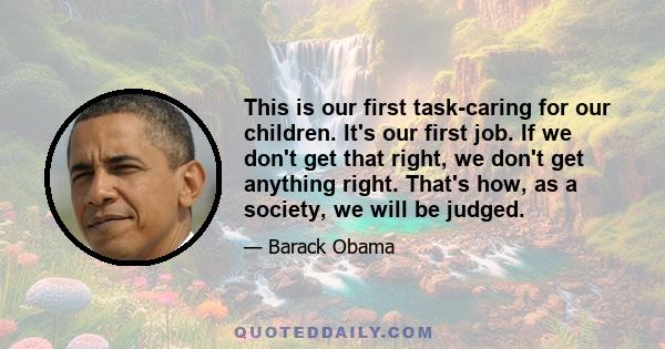 This is our first task-caring for our children. It's our first job. If we don't get that right, we don't get anything right. That's how, as a society, we will be judged.