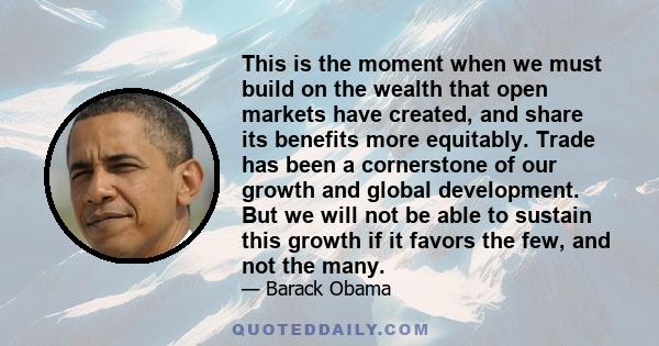 This is the moment when we must build on the wealth that open markets have created, and share its benefits more equitably. Trade has been a cornerstone of our growth and global development. But we will not be able to