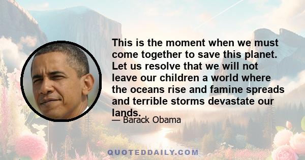 This is the moment when we must come together to save this planet. Let us resolve that we will not leave our children a world where the oceans rise and famine spreads and terrible storms devastate our lands.