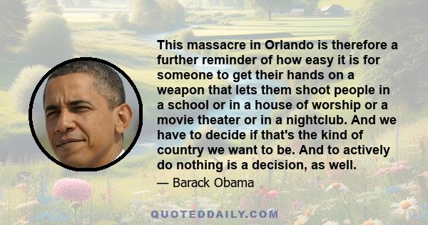 This massacre in Orlando is therefore a further reminder of how easy it is for someone to get their hands on a weapon that lets them shoot people in a school or in a house of worship or a movie theater or in a