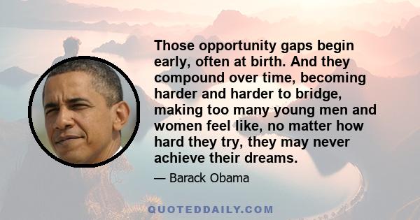 Those opportunity gaps begin early, often at birth. And they compound over time, becoming harder and harder to bridge, making too many young men and women feel like, no matter how hard they try, they may never achieve