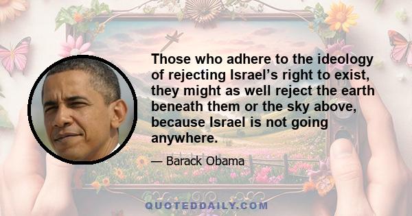 Those who adhere to the ideology of rejecting Israel’s right to exist, they might as well reject the earth beneath them or the sky above, because Israel is not going anywhere.