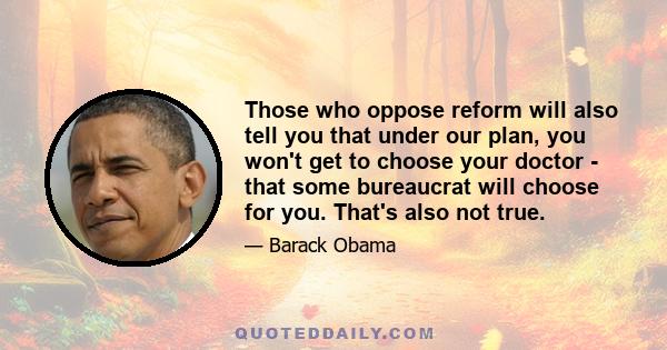 Those who oppose reform will also tell you that under our plan, you won't get to choose your doctor - that some bureaucrat will choose for you. That's also not true.