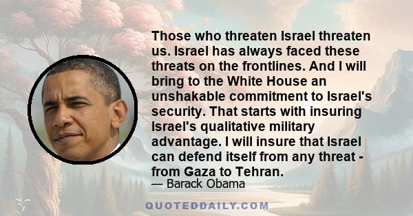 Those who threaten Israel threaten us. Israel has always faced these threats on the frontlines. And I will bring to the White House an unshakable commitment to Israel's security. That starts with insuring Israel's