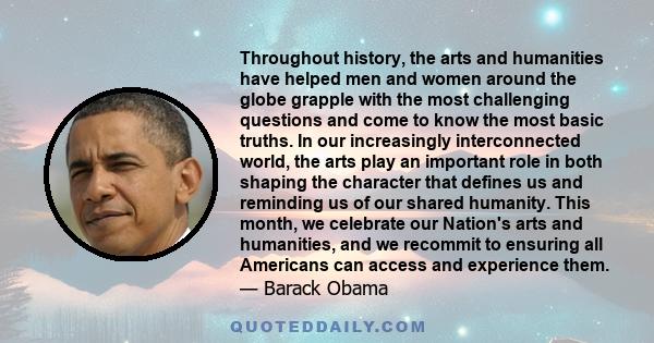 Throughout history, the arts and humanities have helped men and women around the globe grapple with the most challenging questions and come to know the most basic truths. In our increasingly interconnected world, the