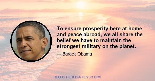 To ensure prosperity here at home and peace abroad, we all share the belief we have to maintain the strongest military on the planet.