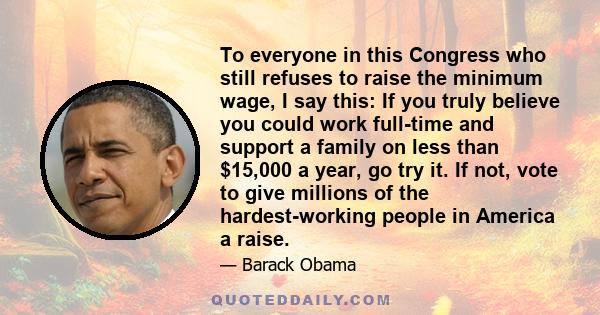 To everyone in this Congress who still refuses to raise the minimum wage, I say this: If you truly believe you could work full-time and support a family on less than $15,000 a year, go try it. If not, vote to give