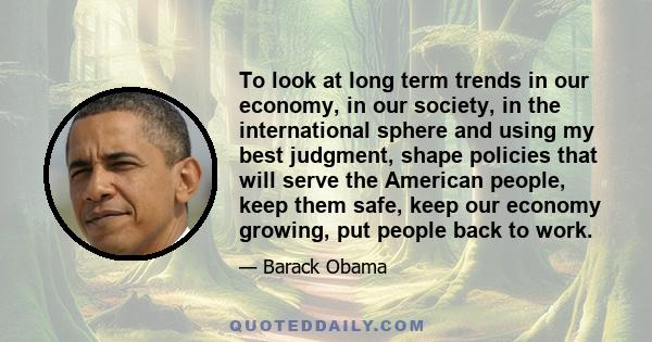 To look at long term trends in our economy, in our society, in the international sphere and using my best judgment, shape policies that will serve the American people, keep them safe, keep our economy growing, put