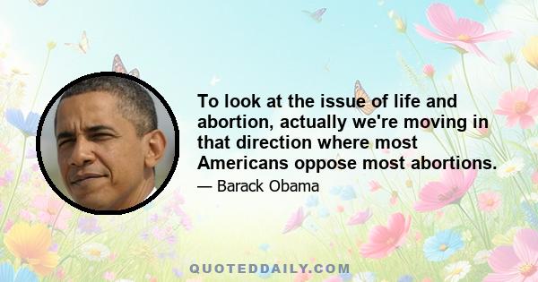 To look at the issue of life and abortion, actually we're moving in that direction where most Americans oppose most abortions.