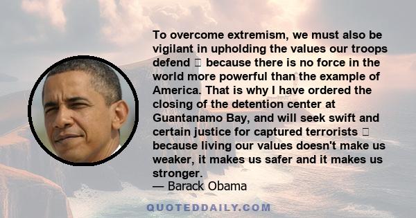 To overcome extremism, we must also be vigilant in upholding the values our troops defend  because there is no force in the world more powerful than the example of America. That is why I have ordered the closing of the 