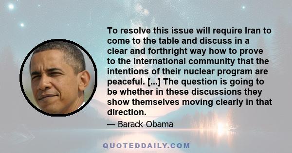 To resolve this issue will require Iran to come to the table and discuss in a clear and forthright way how to prove to the international community that the intentions of their nuclear program are peaceful. [...] The