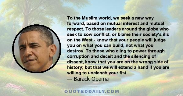 To the Muslim world, we seek a new way forward, based on mutual interest and mutual respect. To those leaders around the globe who seek to sow conflict, or blame their society's ills on the West - know that your people