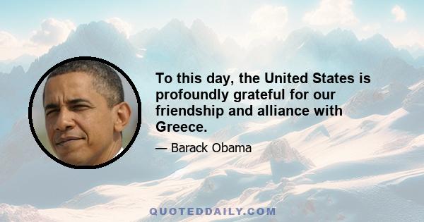 To this day, the United States is profoundly grateful for our friendship and alliance with Greece.