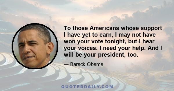 To those Americans whose support I have yet to earn, I may not have won your vote tonight, but I hear your voices. I need your help. And I will be your president, too.