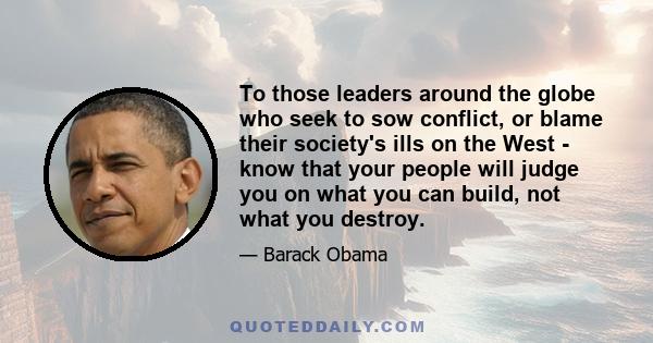 To those leaders around the globe who seek to sow conflict, or blame their society's ills on the West - know that your people will judge you on what you can build, not what you destroy.