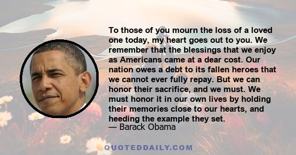 To those of you mourn the loss of a loved one today, my heart goes out to you. We remember that the blessings that we enjoy as Americans came at a dear cost. Our nation owes a debt to its fallen heroes that we cannot