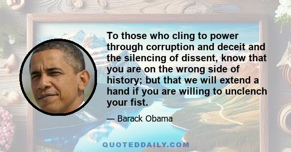 To those who cling to power through corruption and deceit and the silencing of dissent, know that you are on the wrong side of history; but that we will extend a hand if you are willing to unclench your fist.