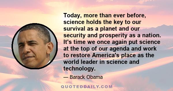 Today, more than ever before, science holds the key to our survival as a planet and our security and prosperity as a nation. It's time we once again put science at the top of our agenda and work to restore America's