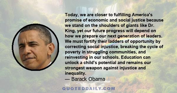 Today, we are closer to fulfilling America's promise of economic and social justice because we stand on the shoulders of giants like Dr. King, yet our future progress will depend on how we prepare our next generation of 