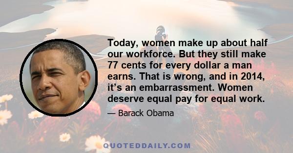 Today, women make up about half our workforce. But they still make 77 cents for every dollar a man earns. That is wrong, and in 2014, it’s an embarrassment. Women deserve equal pay for equal work.